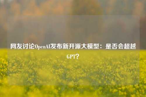 网友讨论OpenAI发布新开源大模型：是否会超越GPT？