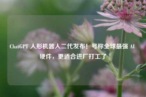 ChatGPT 人形机器人二代发布!号称全球最强 AI 硬件,更适合进厂打工了